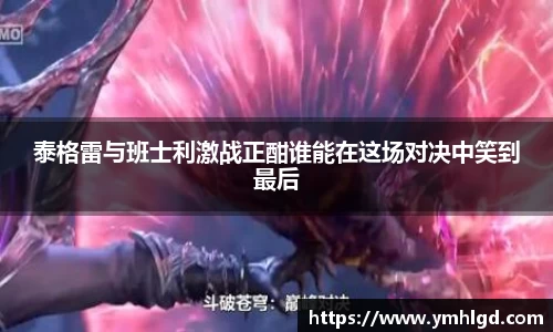 泰格雷与班士利激战正酣谁能在这场对决中笑到最后